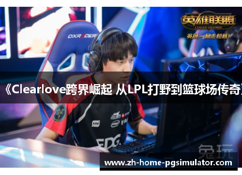 《Clearlove跨界崛起 从LPL打野到篮球场传奇》